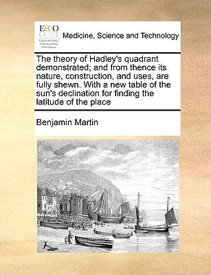 The Theory of Hadley's Quadrant Demonstrated; And from Thence Its Nature, Construction, and Uses, Are Fully Shewn. with a New Table of the Sun's Decli by Martin, Benjamin