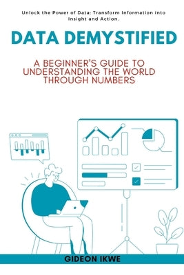 Data Demystified: A Beginner's Guide to Understanding the World Through Numbers: Unlock the Power of Data: Transform Information into Insight and Acti by Ikwe, Gideon