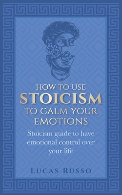 How To Use Stoicism To Calm Your Emotions: Stoicism guide to have emotional control over your life by Russo, Lucas