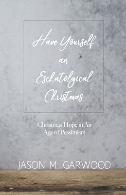 Have Yourself an Eschatological Christmas: Christmas Hope in An Age of Pessimism by Garwood, Jason M.
