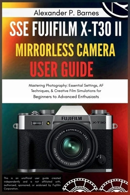 SSE FUJIFILM X-T30 II Mirrorless Camera User Guide: Mastering Photography: Essential Settings, AF Techniques, & Creative Film Simulations for Beginner by Barnes, Alexander P.
