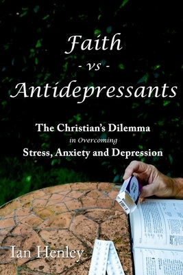 Faith vs Antidepressants: The Christian's Dilemma in overcoming Stress, Anxiety and Depression by Henley, Ian