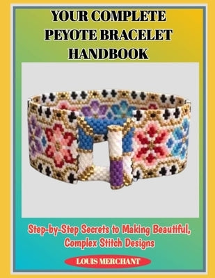 Your Complete Peyote Bracelet Handbook: Step-by-Step Secrets to Making Beautiful, Complex Stitch Designs by Merchant, Louis