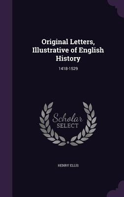 Original Letters, Illustrative of English History: 1418-1529 by Ellis, Henry