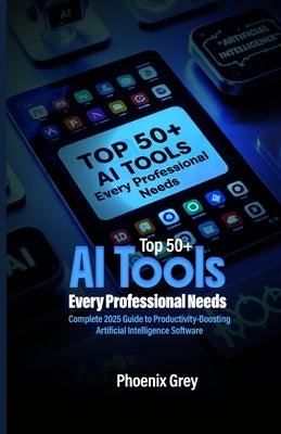 Top 50+ AI Tools Every Professional Needs: Complete 2025 Guide to Productivity-Boosting Artificial Intelligence Software by Grey, Phoenix