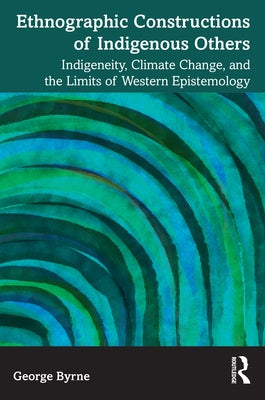 Ethnographic Constructions of Indigenous Others: Indigeneity, Climate Change, and the Limits of Western Epistemology by Byrne, George