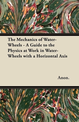 The Mechanics of Water-Wheels - A Guide to the Physics at Work in Water-Wheels with a Horizontal Axis by Anon