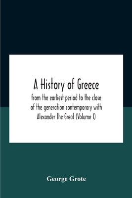 A History Of Greece: From The Earliest Period To The Close Of The Generation Contemporary With Alexander The Great (Volume I) by Grote, George