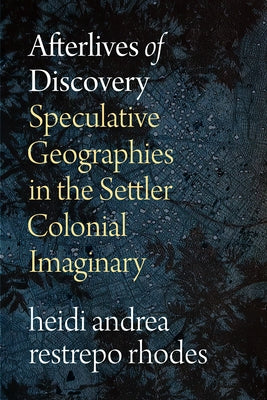 Afterlives of Discovery: Speculative Geographies in the Settler Colonial Imaginary by Rhodes, Heidi Andrea Restrepo