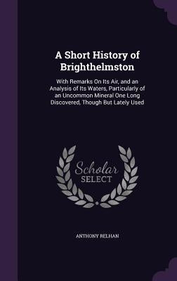 A Short History of Brighthelmston: With Remarks On Its Air, and an Analysis of Its Waters, Particularly of an Uncommon Mineral One Long Discovered, Th by Relhan, Anthony