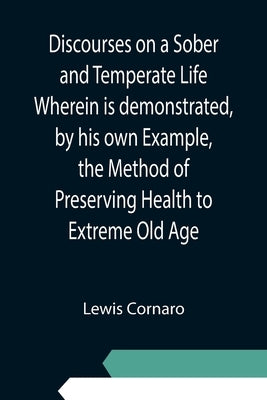 Discourses on a Sober and Temperate Life Wherein is demonstrated, by his own Example, the Method of Preserving Health to Extreme Old Age by Cornaro, Lewis