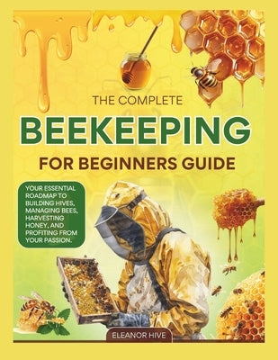 The 2025 Complete Beekeeping for Beginners Guide: Your Essential Roadmap to Building Hives, Managing Bees, Harvesting Honey, and profiting from your P by Hive, Eleanor