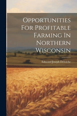 Opportunities For Profitable Farming In Northern Wisconsin by Delwiche, Edmond Joseph