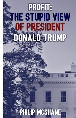 Profit: The Stupid View of President Donald Trump by McShane, Philip