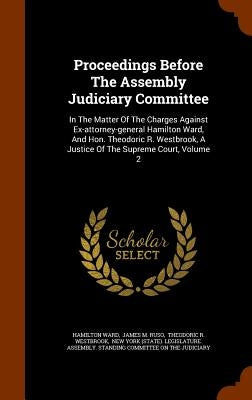 Proceedings Before The Assembly Judiciary Committee: In The Matter Of The Charges Against Ex-attorney-general Hamilton Ward, And Hon. Theodoric R. Wes by Ward, Hamilton