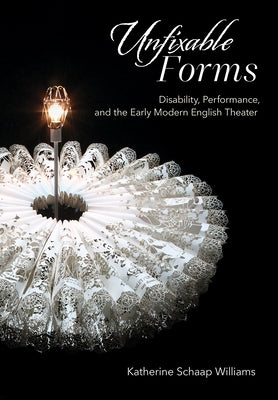Unfixable Forms: Disability, Performance, and the Early Modern English Theater by Williams, Katherine Schaap
