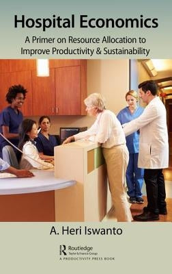 Hospital Economics: A Primer on Resource Allocation to Improve Productivity & Sustainability by Heri Iswanto, A.
