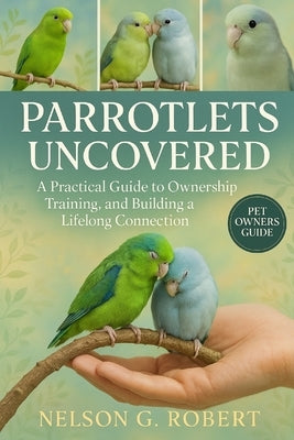 Parrotlets Uncovered: A Practical Guide to Ownership, Training, and Building a Lifelong Connection by G. Robert, Nelson