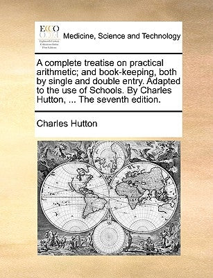 A Complete Treatise on Practical Arithmetic; And Book-Keeping, Both by Single and Double Entry. Adapted to the Use of Schools. by Charles Hutton, ... by Hutton, Charles