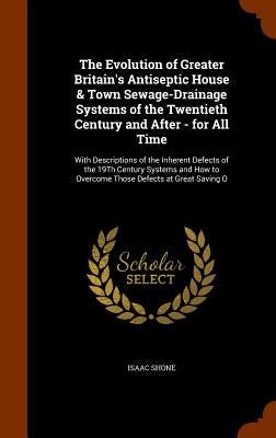 The Evolution of Greater Britain's Antiseptic House & Town Sewage-Drainage Systems of the Twentieth Century and After - for All Time: With Description by Shone, Isaac