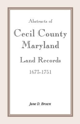 Abstracts of Cecil County, Maryland Land Records 1673-1751 by Brown, June D.