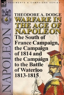 Warfare in the Age of Napoleon-Volume 6: The South of France Campaign, the Campaign of 1814 and the Campaign to the Battle of Waterloo 1813-1815 by Dodge, Theodore A.