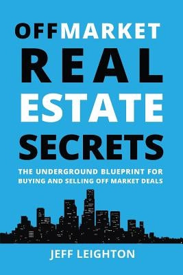 Off Market Real Estate Secrets: The Underground Blueprint for Buying and Selling Off Market Deals by Leighton, Jeff