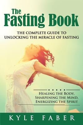 The Fasting Book - The Complete Guide to Unlocking the Miracle of Fasting: Healing the Body, Sharpening the Mind, Energizing the Spirit by Faber, Kyle