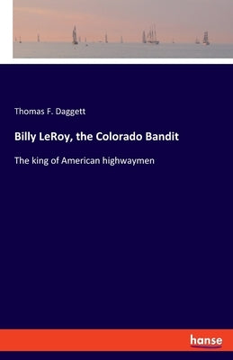 Billy LeRoy, the Colorado Bandit: The king of American highwaymen by Daggett, Thomas F.