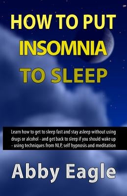 How to Put Insomnia to Sleep: Learn how to get to sleep fast and stay asleep without using drugs or alcohol - and get back to sleep if you should wa by Eagle, Abby