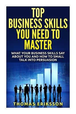 Top Business Skills You Need To Master: What Your Business Skills Say About You and How to Small Talk into Persuasion by Eriksson, Thomas