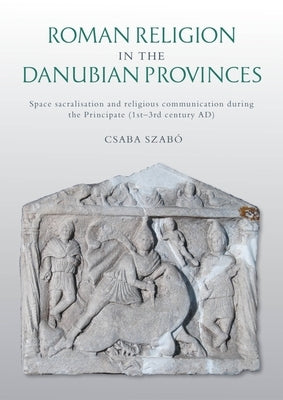 Roman Religion in the Danubian Provinces: Space Sacralisation and Religious Communication During the Principate (1st-3rd Century Ad) by Szabó, Csaba