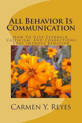 All Behavior Is Communication Revised Second Edition: How To Give Feedback, Criticism, And Corrections That Improve Behavior by Reyes, Carmen Y.