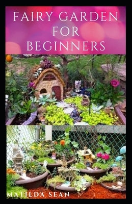 Fairy Garden for Beginners: Beginners guide on how to create or start a fairy garden for home decoration by Sean, Matilda
