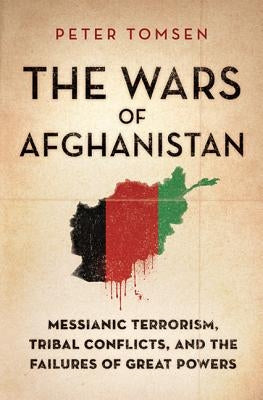 The Wars of Afghanistan: Messianic Terrorism, Tribal Conflicts, and the Failures of Great Powers by Tomsen, Peter