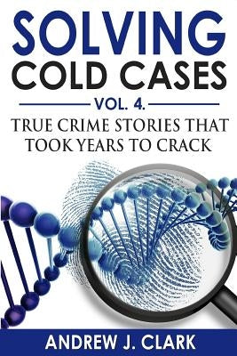 Solving Cold Cases Vol. 4: True Crime Stories that Took Years to Crack by Clark, Andrew J.