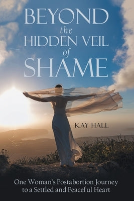 Beyond the Hidden Veil of Shame: One Woman's Postabortion Journey to a Settled and Peaceful Heart by Hall, Kay