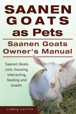 Saanen Goats as Pets. Saanen Goats Owners Manual. Saanen Goats care, housing, interacting, feeding and health. by Lorrick, Ludwig