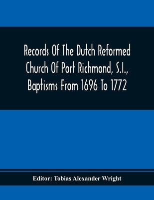 Records Of The Dutch Reformed Church Of Port Richmond, S.I., Baptisms From 1696 To 1772; United Brethren Congregation, Commonly Called Moravian Church by Alexander Wright, Tobias
