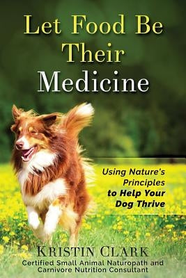 Let Food Be Their Medicine: Using Nature's Principles to Help Your Dog Thrive by Clark, Kristin