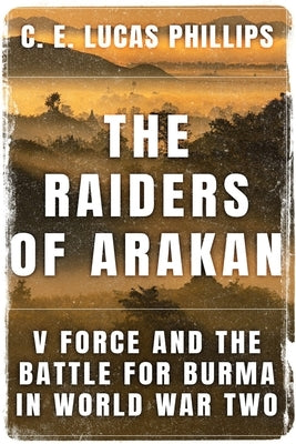 The Raiders of Arakan: V Force and the Battle for Burma in World War Two by Lucas Phillips, C. E.