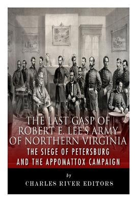 The Last Gasp of Robert E. Lee's Army of Northern Virginia: The Siege of Petersburg and the Appomattox Campaign by Charles River Editors