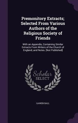 Premonitory Extracts; Selected From Various Authors of the Religious Society of Friends: With an Appendix, Containing Similar Extracts From Writers of by Ball, Gawen