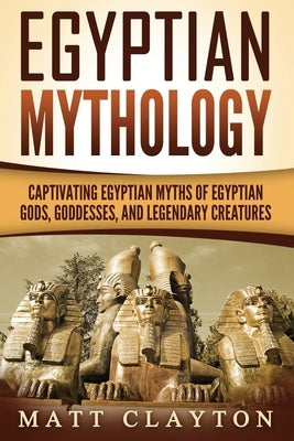 Egyptian Mythology: Captivating Egyptian Myths of Egyptian Gods, Goddesses, and Legendary Creatures by Clayton, Matt
