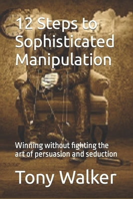 12 Steps to Sophisticated Manipulation: winning without fighting the art of persuasion and seduction by Walker, Tony
