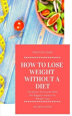 How to lose weight without a diet: The Seven Principles With the Biggest Impact on Weight Loss by Fota, Anca