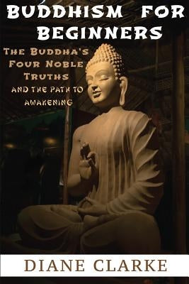 Buddhism For Beginners: The Buddha's Four Noble Truths And The Eightfold Path To Enlightenment by Clarke, Diane