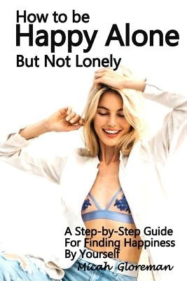 How to Be Happy Alone But Not Lonely: A Step-by-Step Guide for Finding Happiness by Yourself by Gloreman, Micah