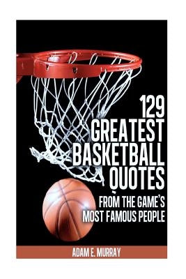 129 Greatest Basketball Quotes from the Game's Most Famous People: Basketball Quotes by Murray, Adam E.