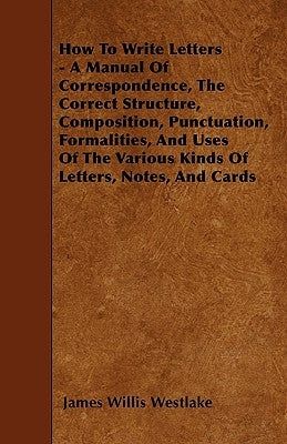How to Write Letters - A Manual of Correspondence, the Correct Structure, Composition, Punctuation, Formalities, and Uses of the Various Kinds of Lett by Westlake, James Willis